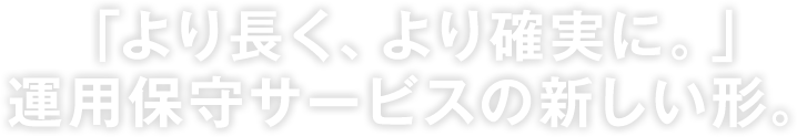 「より長く、より確実に。」運用保守サービスの新しい形。